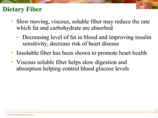© 2010 Pearson Education, Inc.
Dietary Fiber
• Slow moving, viscous, soluble fiber may reduce the rate
which fat and carbohydrate are absorbed
- Decreasing level of fat in blood and improving insulin
sensitivity, decrease risk of heart disease
• Insoluble fiber has been shown to promote heart health
• Viscous soluble fiber helps slow digestion and
absorption helping control blood glucose levels
 
