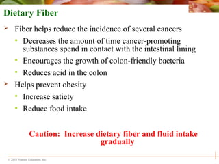 © 2010 Pearson Education, Inc.
Dietary Fiber
 Fiber helps reduce the incidence of several cancers
• Decreases the amount of time cancer-promoting
substances spend in contact with the intestinal lining
• Encourages the growth of colon-friendly bacteria
• Reduces acid in the colon
 Helps prevent obesity
• Increase satiety
• Reduce food intake
Caution: Increase dietary fiber and fluid intake
gradually
 