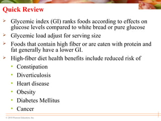 © 2010 Pearson Education, Inc.
Quick Review
 Glycemic index (GI) ranks foods according to effects on
glucose levels compared to white bread or pure glucose
 Glycemic load adjust for serving size
 Foods that contain high fiber or are eaten with protein and
fat generally have a lower GI.
 High-fiber diet health benefits include reduced risk of
• Constipation
• Diverticulosis
• Heart disease
• Obesity
• Diabetes Mellitus
• Cancer
 
