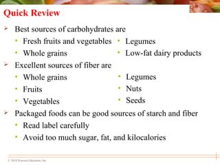 © 2010 Pearson Education, Inc.
• Legumes
• Low-fat dairy products
• Legumes
• Nuts
• Seeds
Quick Review
 Best sources of carbohydrates are
• Fresh fruits and vegetables
• Whole grains
 Excellent sources of fiber are
• Whole grains
• Fruits
• Vegetables
 Packaged foods can be good sources of starch and fiber
• Read label carefully
• Avoid too much sugar, fat, and kilocalories
 