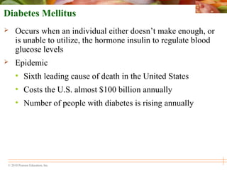 © 2010 Pearson Education, Inc.
Diabetes Mellitus
 Occurs when an individual either doesn’t make enough, or
is unable to utilize, the hormone insulin to regulate blood
glucose levels
 Epidemic
• Sixth leading cause of death in the United States
• Costs the U.S. almost $100 billion annually
• Number of people with diabetes is rising annually
 
