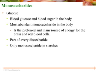 © 2010 Pearson Education, Inc.
Monosaccharides
 Glucose
• Blood glucose and blood sugar in the body
• Most abundant monosaccharide in the body
- Is the preferred and main source of energy for the
brain and red blood cells
• Part of every disaccharide
• Only monosaccharide in starches
 