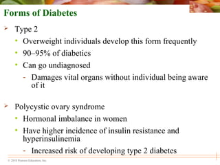 © 2010 Pearson Education, Inc.
Forms of Diabetes
 Type 2
• Overweight individuals develop this form frequently
• 90–95% of diabetics
• Can go undiagnosed
- Damages vital organs without individual being aware
of it
 Polycystic ovary syndrome
• Hormonal imbalance in women
• Have higher incidence of insulin resistance and
hyperinsulinemia
- Increased risk of developing type 2 diabetes
 