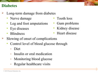 © 2010 Pearson Education, Inc.
• Tooth loss
• Gum problems
• Kidney disease
• Heart disease
Diabetes
 Long-term damage from diabetes
• Nerve damage
• Leg and foot amputations
• Eye diseases
• Blindness
 Slowing of onset of complications
• Control level of blood glucose through
- Diet
- Insulin or oral medication
- Monitoring blood glucose
- Regular healthcare visits
 