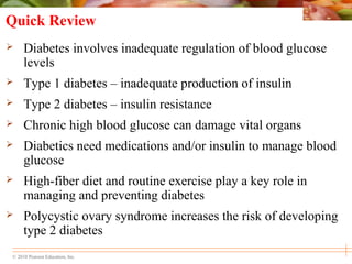 © 2010 Pearson Education, Inc.
Quick Review
 Diabetes involves inadequate regulation of blood glucose
levels
 Type 1 diabetes – inadequate production of insulin
 Type 2 diabetes – insulin resistance
 Chronic high blood glucose can damage vital organs
 Diabetics need medications and/or insulin to manage blood
glucose
 High-fiber diet and routine exercise play a key role in
managing and preventing diabetes
 Polycystic ovary syndrome increases the risk of developing
type 2 diabetes
 