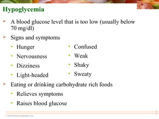 © 2010 Pearson Education, Inc.
• Confused
• Weak
• Shaky
• Sweaty
Hypoglycemia
 A blood glucose level that is too low (usually below
70 mg/dl)
 Signs and symptoms
• Hunger
• Nervousness
• Dizziness
• Light-headed
 Eating or drinking carbohydrate rich foods
• Relieves symptoms
• Raises blood glucose
 