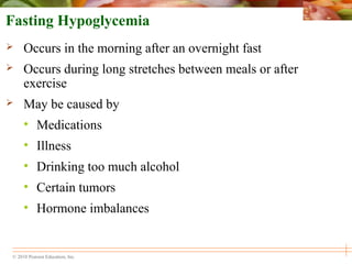 © 2010 Pearson Education, Inc.
Fasting Hypoglycemia
 Occurs in the morning after an overnight fast
 Occurs during long stretches between meals or after
exercise
 May be caused by
• Medications
• Illness
• Drinking too much alcohol
• Certain tumors
• Hormone imbalances
 