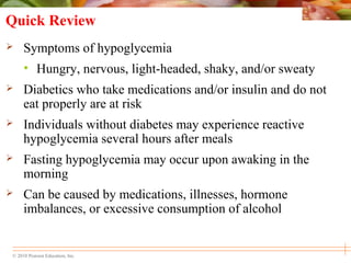 © 2010 Pearson Education, Inc.
Quick Review
 Symptoms of hypoglycemia
• Hungry, nervous, light-headed, shaky, and/or sweaty
 Diabetics who take medications and/or insulin and do not
eat properly are at risk
 Individuals without diabetes may experience reactive
hypoglycemia several hours after meals
 Fasting hypoglycemia may occur upon awaking in the
morning
 Can be caused by medications, illnesses, hormone
imbalances, or excessive consumption of alcohol
 