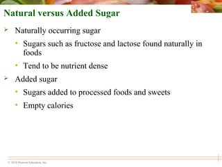 © 2010 Pearson Education, Inc.
Natural versus Added Sugar
 Naturally occurring sugar
• Sugars such as fructose and lactose found naturally in
foods
• Tend to be nutrient dense
 Added sugar
• Sugars added to processed foods and sweets
• Empty calories
 