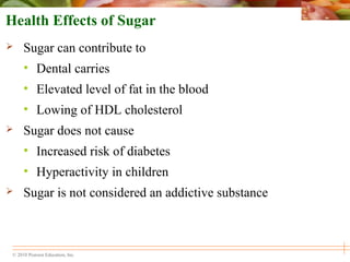 © 2010 Pearson Education, Inc.
Health Effects of Sugar
 Sugar can contribute to
• Dental carries
• Elevated level of fat in the blood
• Lowing of HDL cholesterol
 Sugar does not cause
• Increased risk of diabetes
• Hyperactivity in children
 Sugar is not considered an addictive substance
 