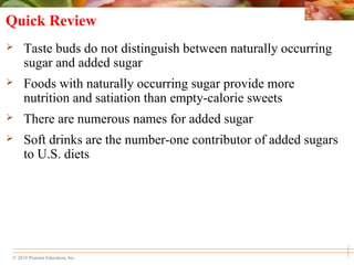 © 2010 Pearson Education, Inc.
Quick Review
 Taste buds do not distinguish between naturally occurring
sugar and added sugar
 Foods with naturally occurring sugar provide more
nutrition and satiation than empty-calorie sweets
 There are numerous names for added sugar
 Soft drinks are the number-one contributor of added sugars
to U.S. diets
 