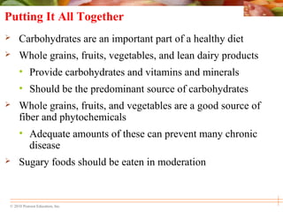 © 2010 Pearson Education, Inc.
Putting It All Together
 Carbohydrates are an important part of a healthy diet
 Whole grains, fruits, vegetables, and lean dairy products
• Provide carbohydrates and vitamins and minerals
• Should be the predominant source of carbohydrates
 Whole grains, fruits, and vegetables are a good source of
fiber and phytochemicals
• Adequate amounts of these can prevent many chronic
disease
 Sugary foods should be eaten in moderation
 