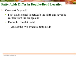© 2010 Pearson Education, Inc.
Fatty Acids Differ in Double-Bond Location
 Omega-6 fatty acid
• First double bond is between the sixth and seventh
carbon from the omega end
• Example: Linoleic acid
- One of the two essential fatty acids
 