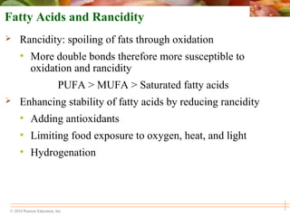 © 2010 Pearson Education, Inc.
Fatty Acids and Rancidity
 Rancidity: spoiling of fats through oxidation
• More double bonds therefore more susceptible to
oxidation and rancidity
PUFA > MUFA > Saturated fatty acids
 Enhancing stability of fatty acids by reducing rancidity
• Adding antioxidants
• Limiting food exposure to oxygen, heat, and light
• Hydrogenation
 