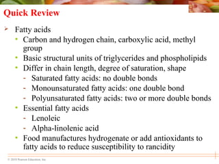 © 2010 Pearson Education, Inc.
Quick Review
 Fatty acids
• Carbon and hydrogen chain, carboxylic acid, methyl
group
• Basic structural units of triglycerides and phospholipids
• Differ in chain length, degree of saturation, shape
- Saturated fatty acids: no double bonds
- Monounsaturated fatty acids: one double bond
- Polyunsaturated fatty acids: two or more double bonds
• Essential fatty acids
- Lenoleic
- Alpha-linolenic acid
• Food manufactures hydrogenate or add antioxidants to
fatty acids to reduce susceptibility to rancidity
 