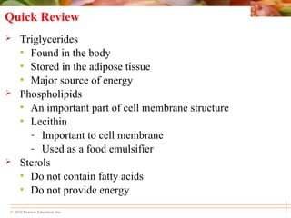 © 2010 Pearson Education, Inc.
Quick Review
 Triglycerides
• Found in the body
• Stored in the adipose tissue
• Major source of energy
 Phospholipids
• An important part of cell membrane structure
• Lecithin
- Important to cell membrane
- Used as a food emulsifier
 Sterols
• Do not contain fatty acids
• Do not provide energy
 