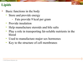 © 2010 Pearson Education, Inc.
Lipids
 Basic functions in the body
• Store and provide energy
- Fats provide 9 kcal per gram
• Provide insulation
• Help manufacture steroids and bile salts
• Play a role in transporting fat-soluble nutrients in the
blood
• Used to manufacture major sex hormones
• Key to the structure of cell membranes
 