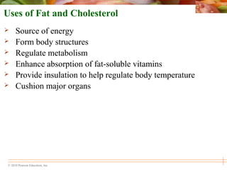 © 2010 Pearson Education, Inc.
Uses of Fat and Cholesterol
 Source of energy
 Form body structures
 Regulate metabolism
 Enhance absorption of fat-soluble vitamins
 Provide insulation to help regulate body temperature
 Cushion major organs
 