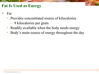 © 2010 Pearson Education, Inc.
Fat Is Used as Energy
 Fat
• Provides concentrated source of kilocalories
- 9 kilocalories per gram
• Readily available when the body needs energy
• Body’s main source of energy throughout the day
 