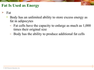 © 2010 Pearson Education, Inc.
Fat Is Used as Energy
 Fat
• Body has an unlimited ability to store excess energy as
fat in adipocytes
- Fat cells have the capacity to enlarge as much as 1,000
times their original size
- Body has the ability to produce additional fat cells
 