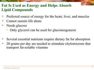 © 2010 Pearson Education, Inc.
Fat Is Used as Energy and Helps Absorb
Lipid Compounds
 Preferred source of energy for the heart, liver, and muscles
 Cannot sustain life alone
 Needs glucose
• Only glycerol can be used for gluconeogenesis
 Several essential nutrients require dietary fat for absorption
 20 grams per day are needed to stimulate chylomicrons that
transport fat-soluble vitamins
 