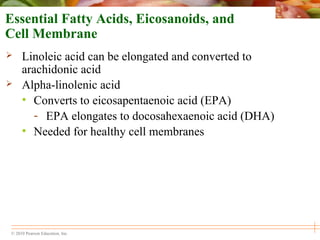 © 2010 Pearson Education, Inc.
Essential Fatty Acids, Eicosanoids, and
Cell Membrane
 Linoleic acid can be elongated and converted to
arachidonic acid
 Alpha-linolenic acid
• Converts to eicosapentaenoic acid (EPA)
- EPA elongates to docosahexaenoic acid (DHA)
• Needed for healthy cell membranes
 