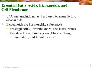 © 2010 Pearson Education, Inc.
Essential Fatty Acids, Eicosanoids, and
Cell Membrane
 EPA and arachidonic acid are used to manufacture
eicosanoids
 Eicosanoids are hormonelike substances
• Prostaglandins, thromboxanes, and leukotrienes
• Regulate the immune system, blood clotting,
inflammation, and blood pressure
 