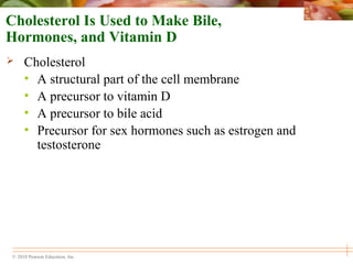 © 2010 Pearson Education, Inc.
Cholesterol Is Used to Make Bile,
Hormones, and Vitamin D
 Cholesterol
• A structural part of the cell membrane
• A precursor to vitamin D
• A precursor to bile acid
• Precursor for sex hormones such as estrogen and
testosterone
 