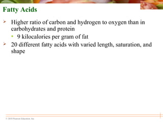 © 2010 Pearson Education, Inc.
Fatty Acids
 Higher ratio of carbon and hydrogen to oxygen than in
carbohydrates and protein
• 9 kilocalories per gram of fat
 20 different fatty acids with varied length, saturation, and
shape
 