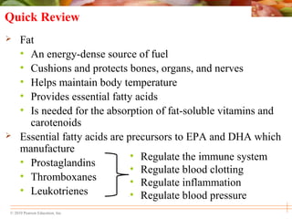 © 2010 Pearson Education, Inc.
Quick Review
 Fat
• An energy-dense source of fuel
• Cushions and protects bones, organs, and nerves
• Helps maintain body temperature
• Provides essential fatty acids
• Is needed for the absorption of fat-soluble vitamins and
carotenoids
 Essential fatty acids are precursors to EPA and DHA which
manufacture
• Prostaglandins
• Thromboxanes
• Leukotrienes
• Regulate the immune system
• Regulate blood clotting
• Regulate inflammation
• Regulate blood pressure
 