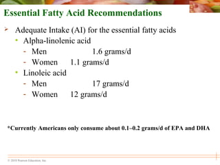 © 2010 Pearson Education, Inc.
Essential Fatty Acid Recommendations
 Adequate Intake (AI) for the essential fatty acids
• Alpha-linolenic acid
- Men 1.6 grams/d
- Women 1.1 grams/d
• Linoleic acid
- Men 17 grams/d
- Women 12 grams/d
*Currently Americans only consume about 0.1–0.2 grams/d of EPA and DHA
 