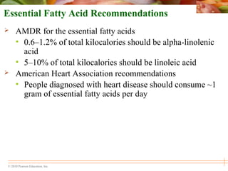 © 2010 Pearson Education, Inc.
Essential Fatty Acid Recommendations
 AMDR for the essential fatty acids
• 0.6–1.2% of total kilocalories should be alpha-linolenic
acid
• 5–10% of total kilocalories should be linoleic acid
 American Heart Association recommendations
• People diagnosed with heart disease should consume ~1
gram of essential fatty acids per day
 