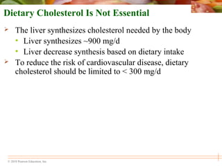 © 2010 Pearson Education, Inc.
Dietary Cholesterol Is Not Essential
 The liver synthesizes cholesterol needed by the body
• Liver synthesizes ~900 mg/d
• Liver decrease synthesis based on dietary intake
 To reduce the risk of cardiovascular disease, dietary
cholesterol should be limited to < 300 mg/d
 