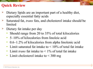© 2010 Pearson Education, Inc.
Quick Review
 Dietary lipids are an important part of a healthy diet,
especially essential fatty acids
 Saturated fat, trans fats, and cholesterol intake should be
limited
 Dietary fat intake per day
• Should range from 20 to 35% of total kilocalories
• 5–10% of kilocalories from linoleic acid
• 0.6–1.2% of kilocalories from alpha linolenic acid
• Limit saturated fat intake to < 10% of total fat intake
• Limit trans fat intake to < 1% of total fat intake
• Limit cholesterol intake to < 300 mg
 