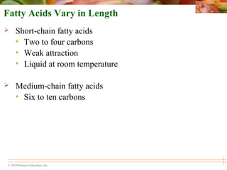 © 2010 Pearson Education, Inc.
Fatty Acids Vary in Length
 Short-chain fatty acids
• Two to four carbons
• Weak attraction
• Liquid at room temperature
 Medium-chain fatty acids
• Six to ten carbons
 