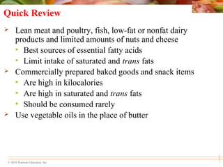 © 2010 Pearson Education, Inc.
Quick Review
 Lean meat and poultry, fish, low-fat or nonfat dairy
products and limited amounts of nuts and cheese
• Best sources of essential fatty acids
• Limit intake of saturated and trans fats
 Commercially prepared baked goods and snack items
• Are high in kilocalories
• Are high in saturated and trans fats
• Should be consumed rarely
 Use vegetable oils in the place of butter
 