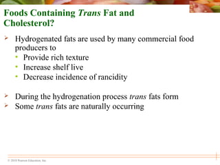 © 2010 Pearson Education, Inc.
Foods Containing Trans Fat and
Cholesterol?
 Hydrogenated fats are used by many commercial food
producers to
• Provide rich texture
• Increase shelf live
• Decrease incidence of rancidity
 During the hydrogenation process trans fats form
 Some trans fats are naturally occurring
 