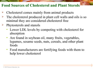 © 2010 Pearson Education, Inc.
Food Sources of Cholesterol and Plant Sterols
 Cholesterol comes mainly from animal products
 The cholesterol produced in plant cell walls and oils is so
minimal they are considered cholesterol free
 Phytosterols and stanols
• Lower LDL levels by competing with cholesterol for
absorption
• Are found in soybean oil, many fruits, vegetables,
legumes, sesame seeds, nuts, cereals, and other plant
foods
• Food manufacturers are fortifying foods with them to
help lower cholesterol
 