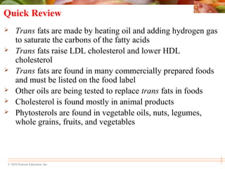 © 2010 Pearson Education, Inc.
Quick Review
 Trans fats are made by heating oil and adding hydrogen gas
to saturate the carbons of the fatty acids
 Trans fats raise LDL cholesterol and lower HDL
cholesterol
 Trans fats are found in many commercially prepared foods
and must be listed on the food label
 Other oils are being tested to replace trans fats in foods
 Cholesterol is found mostly in animal products
 Phytosterols are found in vegetable oils, nuts, legumes,
whole grains, fruits, and vegetables
 