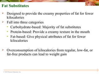 © 2010 Pearson Education, Inc.
Fat Substitutes
 Designed to provide the creamy properties of fat for fewer
kilocalories
 Fall into three categories
• Carbohydrate-based: Majority of fat substitutes
• Protein-based: Provide a creamy texture in the mouth
• Fat-based: Give physical attributes of fat for fewer
kilocalories
 Overconsumption of kilocalories from regular, low-fat, or
fat-free products can lead to weight gain
 