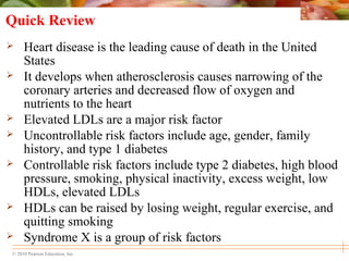 © 2010 Pearson Education, Inc.
Quick Review
 Heart disease is the leading cause of death in the United
States
 It develops when atherosclerosis causes narrowing of the
coronary arteries and decreased flow of oxygen and
nutrients to the heart
 Elevated LDLs are a major risk factor
 Uncontrollable risk factors include age, gender, family
history, and type 1 diabetes
 Controllable risk factors include type 2 diabetes, high blood
pressure, smoking, physical inactivity, excess weight, low
HDLs, elevated LDLs
 HDLs can be raised by losing weight, regular exercise, and
quitting smoking
 Syndrome X is a group of risk factors
 