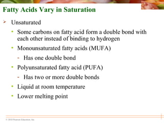 © 2010 Pearson Education, Inc.
Fatty Acids Vary in Saturation
 Unsaturated
• Some carbons on fatty acid form a double bond with
each other instead of binding to hydrogen
• Monounsaturated fatty acids (MUFA)
- Has one double bond
• Polyunsaturated fatty acid (PUFA)
- Has two or more double bonds
• Liquid at room temperature
• Lower melting point
 