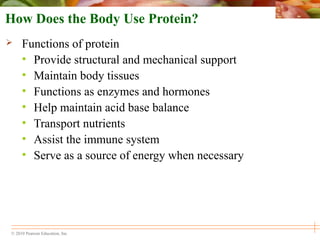 © 2010 Pearson Education, Inc.
How Does the Body Use Protein?
 Functions of protein
• Provide structural and mechanical support
• Maintain body tissues
• Functions as enzymes and hormones
• Help maintain acid base balance
• Transport nutrients
• Assist the immune system
• Serve as a source of energy when necessary
 