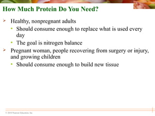 © 2010 Pearson Education, Inc.
How Much Protein Do You Need?
 Healthy, nonpregnant adults
• Should consume enough to replace what is used every
day
• The goal is nitrogen balance
 Pregnant woman, people recovering from surgery or injury,
and growing children
• Should consume enough to build new tissue
 