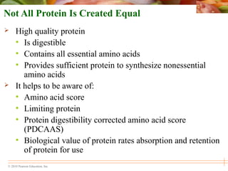 © 2010 Pearson Education, Inc.
Not All Protein Is Created Equal
 High quality protein
• Is digestible
• Contains all essential amino acids
• Provides sufficient protein to synthesize nonessential
amino acids
 It helps to be aware of:
• Amino acid score
• Limiting protein
• Protein digestibility corrected amino acid score
(PDCAAS)
• Biological value of protein rates absorption and retention
of protein for use
 