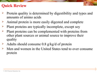 © 2010 Pearson Education, Inc.
Quick Review
 Protein quality is determined by digestibility and types and
amounts of amino acids
 Animal protein is more easily digested and complete
 Plant proteins are typically incomplete, except soy
 Plant proteins can be complemented with proteins from
other plant sources or animal source to improve their
quality
 Adults should consume 0.8 g/kg/d of protein
 Men and women in the United States tend to over consume
protein
 