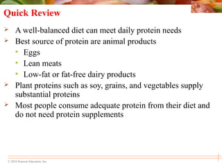 © 2010 Pearson Education, Inc.
Quick Review
 A well-balanced diet can meet daily protein needs
 Best source of protein are animal products
• Eggs
• Lean meats
• Low-fat or fat-free dairy products
 Plant proteins such as soy, grains, and vegetables supply
substantial proteins
 Most people consume adequate protein from their diet and
do not need protein supplements
 