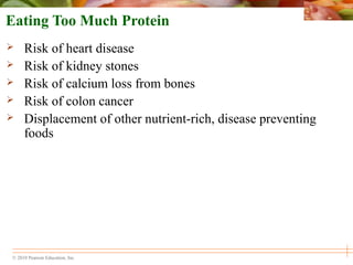 © 2010 Pearson Education, Inc.
Eating Too Much Protein
 Risk of heart disease
 Risk of kidney stones
 Risk of calcium loss from bones
 Risk of colon cancer
 Displacement of other nutrient-rich, disease preventing
foods
 