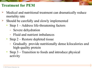 © 2010 Pearson Education, Inc.
Treatment for PEM
 Medical and nutritional treatment can dramatically reduce
mortality rate
 Should be carefully and slowly implemented
• Step 1 – Address life-threatening factors
- Severe dehydration
- Fluid and nutrient imbalances
• Step 2 – Restore depleted tissue
- Gradually provide nutritionally dense kilocalories and
high-quality protein
• Step 3 – Transition to foods and introduce physical
activity
 