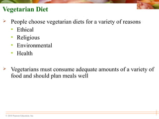 © 2010 Pearson Education, Inc.
Vegetarian Diet
 People choose vegetarian diets for a variety of reasons
• Ethical
• Religious
• Environmental
• Health
 Vegetarians must consume adequate amounts of a variety of
food and should plan meals well
 